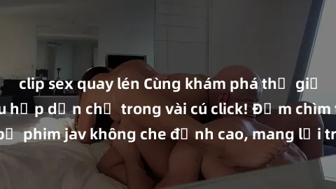 clip sex quay lén Cùng khám phá thế giới jav không che siêu hấp dẫn chỉ trong vài cú click! Đắm chìm trong những bộ phim jav không che đỉnh cao, mang lại trải nghiệm thú vị và đầy kích thích.
